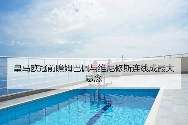 皇马欧冠前瞻姆巴佩与维尼修斯连线成最大悬念