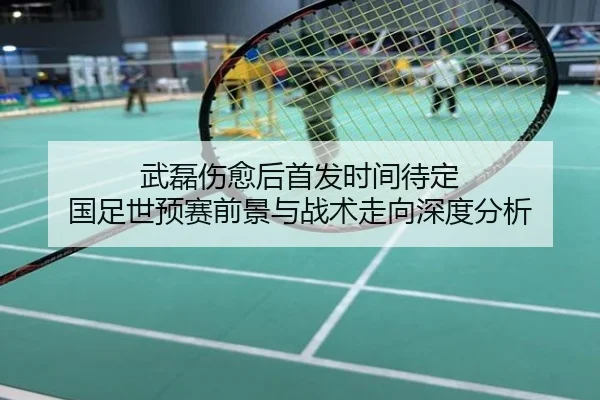 武磊伤愈后首发时间待定 国足世预赛前景与战术走向深度分析