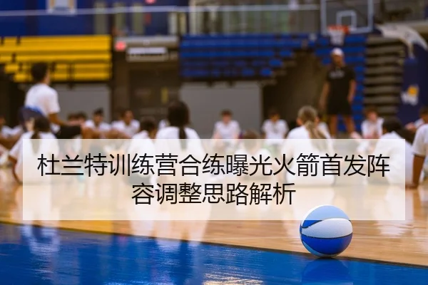 杜兰特训练营合练曝光火箭首发阵容调整思路解析