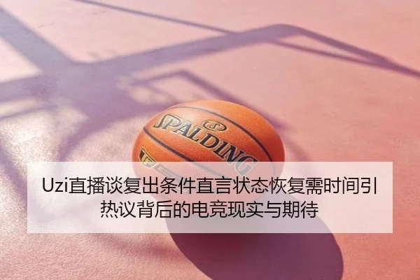 Uzi直播谈复出条件直言状态恢复需时间引热议背后的电竞现实与期待