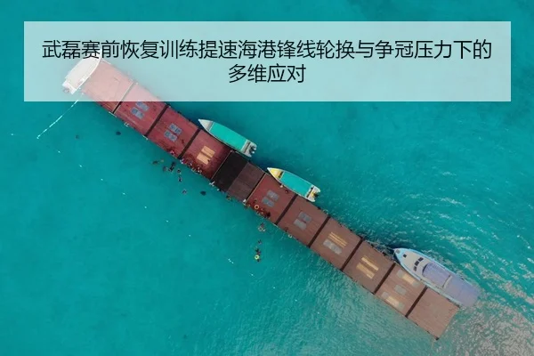 武磊赛前恢复训练提速海港锋线轮换与争冠压力下的多维应对